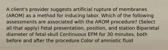 A client's provider suggests artificial rupture of membranes (AROM) as a method for inducing labor. Which of the following assessments are associated with the AROM procedure? (Select all that apply) Fetal presentation, position, and station Biparietal diameter of fetal skull Continuous EFM for 30 minutes, both before and after the procedure Color of amniotic fluid