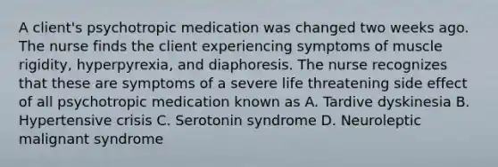 A client's psychotropic medication was changed two weeks ago. The nurse finds the client experiencing symptoms of muscle rigidity, hyperpyrexia, and diaphoresis. The nurse recognizes that these are symptoms of a severe life threatening side effect of all psychotropic medication known as A. Tardive dyskinesia B. Hypertensive crisis C. Serotonin syndrome D. Neuroleptic malignant syndrome