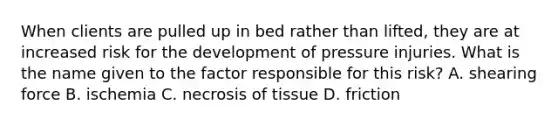 When clients are pulled up in bed rather than lifted, they are at increased risk for the development of pressure injuries. What is the name given to the factor responsible for this risk? A. shearing force B. ischemia C. necrosis of tissue D. friction