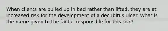 When clients are pulled up in bed rather than lifted, they are at increased risk for the development of a decubitus ulcer. What is the name given to the factor responsible for this risk?