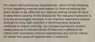 For clients with pulmonary hypertension, which of the following is true regarding exercise prescription A) Interval training has been shown to be effective but exercise testing should be done to determine severity of the disease B) The Valsalva maneuver is actually encouraged, because it can improve respiratory muscle strength C) Only light exercise is recommended, because moderate or higher intensity can increase pulmonary arterial blood pressure to harmful levels D) Exercise is effective for clients with pulmonary arterial hypertension but not for clients for whom the cause of hypertension is unknown