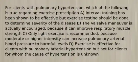 For clients with pulmonary hypertension, which of the following is true regarding exercise prescription A) Interval training has been shown to be effective but exercise testing should be done to determine severity of the disease B) The Valsalva maneuver is actually encouraged, because it can improve respiratory muscle strength C) Only light exercise is recommended, because moderate or higher intensity can increase pulmonary arterial blood pressure to harmful levels D) Exercise is effective for clients with pulmonary arterial hypertension but not for clients for whom the cause of hypertension is unknown