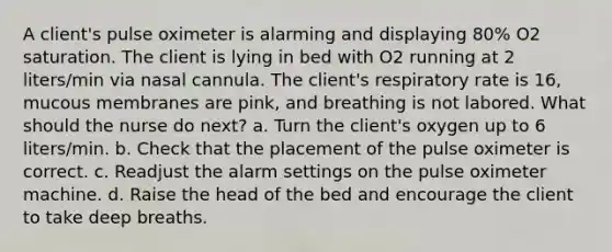 A client's pulse oximeter is alarming and displaying 80% O2 saturation. The client is lying in bed with O2 running at 2 liters/min via nasal cannula. The client's respiratory rate is 16, mucous membranes are pink, and breathing is not labored. What should the nurse do next? a. Turn the client's oxygen up to 6 liters/min. b. Check that the placement of the pulse oximeter is correct. c. Readjust the alarm settings on the pulse oximeter machine. d. Raise the head of the bed and encourage the client to take deep breaths.