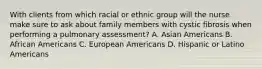 With clients from which racial or ethnic group will the nurse make sure to ask about family members with cystic fibrosis when performing a pulmonary assessment? A. Asian Americans B. African Americans C. European Americans D. Hispanic or Latino Americans