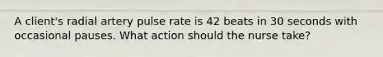 A client's radial artery pulse rate is 42 beats in 30 seconds with occasional pauses. What action should the nurse take?