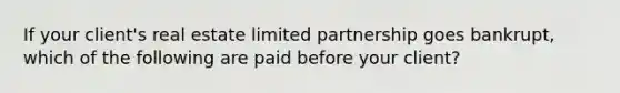 If your client's real estate limited partnership goes bankrupt, which of the following are paid before your client?