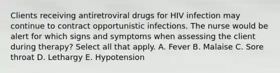 Clients receiving antiretroviral drugs for HIV infection may continue to contract opportunistic infections. The nurse would be alert for which signs and symptoms when assessing the client during therapy? Select all that apply. A. Fever B. Malaise C. Sore throat D. Lethargy E. Hypotension