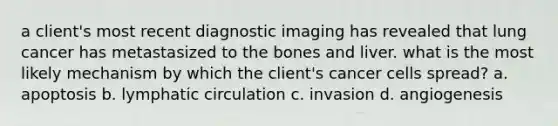 a client's most recent diagnostic imaging has revealed that lung cancer has metastasized to the bones and liver. what is the most likely mechanism by which the client's cancer cells spread? a. apoptosis b. lymphatic circulation c. invasion d. angiogenesis