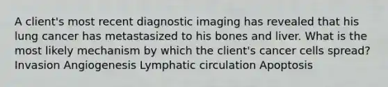 A client's most recent diagnostic imaging has revealed that his lung cancer has metastasized to his bones and liver. What is the most likely mechanism by which the client's cancer cells spread? Invasion Angiogenesis Lymphatic circulation Apoptosis