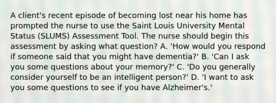 A client's recent episode of becoming lost near his home has prompted the nurse to use the Saint Louis University Mental Status (SLUMS) Assessment Tool. The nurse should begin this assessment by asking what question? A. 'How would you respond if someone said that you might have dementia?' B. 'Can I ask you some questions about your memory?' C. 'Do you generally consider yourself to be an intelligent person?' D. 'I want to ask you some questions to see if you have Alzheimer's.'