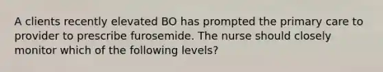 A clients recently elevated BO has prompted the primary care to provider to prescribe furosemide. The nurse should closely monitor which of the following levels?