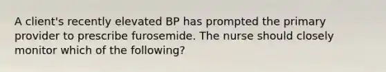 A client's recently elevated BP has prompted the primary provider to prescribe furosemide. The nurse should closely monitor which of the following?