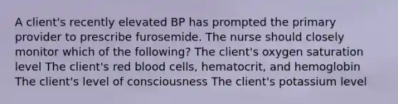 A client's recently elevated BP has prompted the primary provider to prescribe furosemide. The nurse should closely monitor which of the following? The client's oxygen saturation level The client's red blood cells, hematocrit, and hemoglobin The client's level of consciousness The client's potassium level