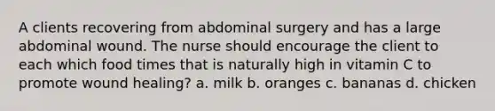 A clients recovering from abdominal surgery and has a large abdominal wound. The nurse should encourage the client to each which food times that is naturally high in vitamin C to promote wound healing? a. milk b. oranges c. bananas d. chicken