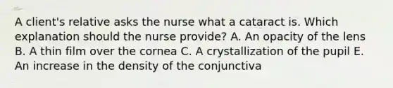 A client's relative asks the nurse what a cataract is. Which explanation should the nurse provide? A. An opacity of the lens B. A thin film over the cornea C. A crystallization of the pupil E. An increase in the density of the conjunctiva