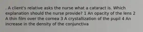 . A client's relative asks the nurse what a cataract is. Which explanation should the nurse provide? 1 An opacity of the lens 2 A thin film over the cornea 3 A crystallization of the pupil 4 An increase in the density of the conjunctiva