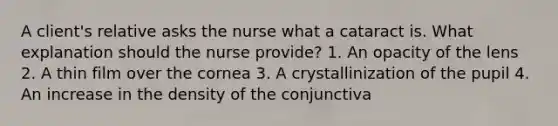 A client's relative asks the nurse what a cataract is. What explanation should the nurse provide? 1. An opacity of the lens 2. A thin film over the cornea 3. A crystallinization of the pupil 4. An increase in the density of the conjunctiva