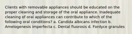 Clients with removable appliances should be educated on the proper cleaning and storage of the oral appliance. Inadequate cleaning of oral appliances can contribute to which of the following oral conditions? a. Candida albicans infection b. Amelogenesis imperfecta c. Dental fluorosis d. Fordyce granules