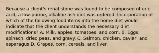 Because a client's renal stone was found to be composed of uric acid, a low-purine, alkaline ash diet was ordered. Incorporation of which of the following food items into the home diet would indicate that the client understands the necessary diet modifications? A. Milk, apples, tomatoes, and corn. B. Eggs, spinach, dried peas, and gravy. C. Salmon, chicken, caviar, and asparagus D. Grapes, corn, cereals, and liver.