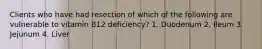 Clients who have had resection of which of the following are vulnerable to vitamin B12 deficiency? 1. Duodenum 2. Ileum 3. Jejunum 4. Liver