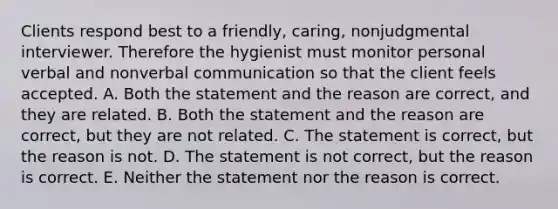 Clients respond best to a friendly, caring, nonjudgmental interviewer. Therefore the hygienist must monitor personal verbal and nonverbal communication so that the client feels accepted. A. Both the statement and the reason are correct, and they are related. B. Both the statement and the reason are correct, but they are not related. C. The statement is correct, but the reason is not. D. The statement is not correct, but the reason is correct. E. Neither the statement nor the reason is correct.