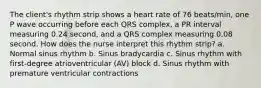 The client's rhythm strip shows a heart rate of 76 beats/min, one P wave occurring before each QRS complex, a PR interval measuring 0.24 second, and a QRS complex measuring 0.08 second. How does the nurse interpret this rhythm strip? a. Normal sinus rhythm b. Sinus bradycardia c. Sinus rhythm with first-degree atrioventricular (AV) block d. Sinus rhythm with premature ventricular contractions