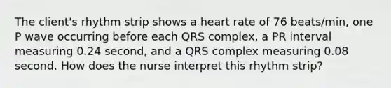 The client's rhythm strip shows a heart rate of 76 beats/min, one P wave occurring before each QRS complex, a PR interval measuring 0.24 second, and a QRS complex measuring 0.08 second. How does the nurse interpret this rhythm strip?