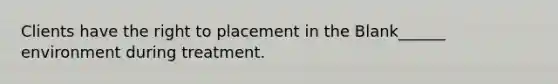 Clients have the right to placement in the Blank______ environment during treatment.