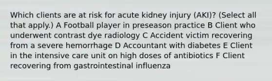 Which clients are at risk for acute kidney injury (AKI)? (Select all that apply.) A Football player in preseason practice B Client who underwent contrast dye radiology C Accident victim recovering from a severe hemorrhage D Accountant with diabetes E Client in the intensive care unit on high doses of antibiotics F Client recovering from gastrointestinal influenza