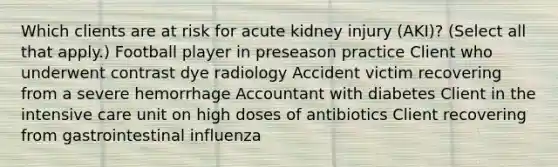 Which clients are at risk for acute kidney injury (AKI)? (Select all that apply.) Football player in preseason practice Client who underwent contrast dye radiology Accident victim recovering from a severe hemorrhage Accountant with diabetes Client in the intensive care unit on high doses of antibiotics Client recovering from gastrointestinal influenza