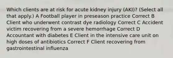 Which clients are at risk for acute kidney injury (AKI)? (Select all that apply.) A Football player in preseason practice Correct B Client who underwent contrast dye radiology Correct C Accident victim recovering from a severe hemorrhage Correct D Accountant with diabetes E Client in the intensive care unit on high doses of antibiotics Correct F Client recovering from gastrointestinal influenza