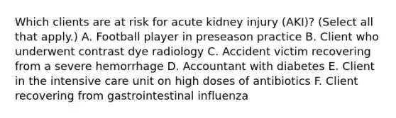 Which clients are at risk for acute kidney injury (AKI)? (Select all that apply.) A. Football player in preseason practice B. Client who underwent contrast dye radiology C. Accident victim recovering from a severe hemorrhage D. Accountant with diabetes E. Client in the intensive care unit on high doses of antibiotics F. Client recovering from gastrointestinal influenza