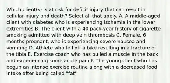 Which client(s) is at risk for deficit injury that can result in cellular injury and death? Select all that apply. A. A middle-aged client with diabetes who is experiencing ischemia in the lower extremities B. The client with a 40 pack-year history of cigarette smoking admitted with deep vein thrombosis C. Female, 6 months pregnant, who is experiencing severe nausea and vomiting D. Athlete who fell off a bike resulting in a fracture of the tibia E. Exercise coach who has pulled a muscle in the back and experiencing some acute pain F. The young client who has begun an intense exercise routine along with a decreased food intake after being called "fat"