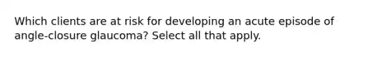 Which clients are at risk for developing an acute episode of angle-closure glaucoma? Select all that apply.