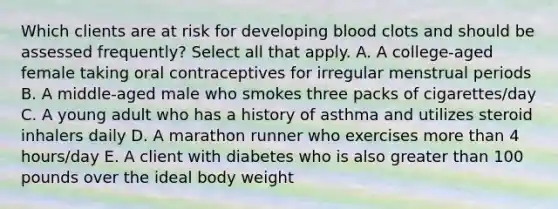 Which clients are at risk for developing blood clots and should be assessed frequently? Select all that apply. A. A college-aged female taking oral contraceptives for irregular menstrual periods B. A middle-aged male who smokes three packs of cigarettes/day C. A young adult who has a history of asthma and utilizes steroid inhalers daily D. A marathon runner who exercises more than 4 hours/day E. A client with diabetes who is also greater than 100 pounds over the ideal body weight