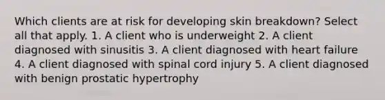 Which clients are at risk for developing skin breakdown? Select all that apply. 1. A client who is underweight 2. A client diagnosed with sinusitis 3. A client diagnosed with heart failure 4. A client diagnosed with spinal cord injury 5. A client diagnosed with benign prostatic hypertrophy