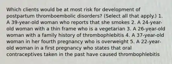 Which clients would be at most risk for development of postpartum thromboembolic disorders? (Select all that apply.) 1. A 39-year-old woman who reports that she smokes 2. A 24-year-old woman with a thin frame who is a vegetarian 3. A 26-year-old woman with a family history of thrombophlebitis 4. A 37-year-old woman in her fourth pregnancy who is overweight 5. A 22-year-old woman in a first pregnancy who states that oral contraceptives taken in the past have caused thrombophlebitis