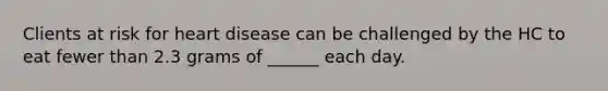 Clients at risk for heart disease can be challenged by the HC to eat fewer than 2.3 grams of ______ each day.