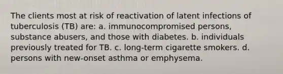 The clients most at risk of reactivation of latent infections of tuberculosis (TB) are: a. immunocompromised persons, substance abusers, and those with diabetes. b. individuals previously treated for TB. c. long-term cigarette smokers. d. persons with new-onset asthma or emphysema.