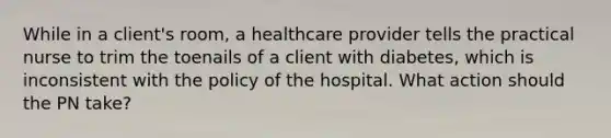 While in a client's room, a healthcare provider tells the practical nurse to trim the toenails of a client with diabetes, which is inconsistent with the policy of the hospital. What action should the PN take?