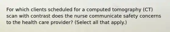 For which clients scheduled for a computed tomography (CT) scan with contrast does the nurse communicate safety concerns to the health care provider? (Select all that apply.)