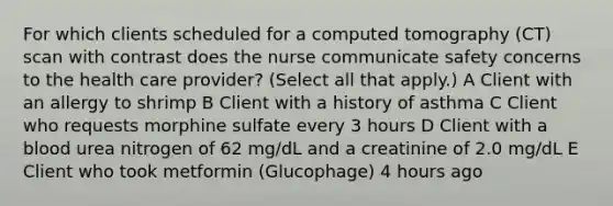 For which clients scheduled for a computed tomography (CT) scan with contrast does the nurse communicate safety concerns to the health care provider? (Select all that apply.) A Client with an allergy to shrimp B Client with a history of asthma C Client who requests morphine sulfate every 3 hours D Client with a blood urea nitrogen of 62 mg/dL and a creatinine of 2.0 mg/dL E Client who took metformin (Glucophage) 4 hours ago