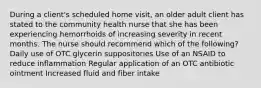 During a client's scheduled home visit, an older adult client has stated to the community health nurse that she has been experiencing hemorrhoids of increasing severity in recent months. The nurse should recommend which of the following? Daily use of OTC glycerin suppositories Use of an NSAID to reduce inflammation Regular application of an OTC antibiotic ointment Increased fluid and fiber intake