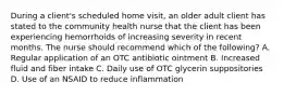 During a client's scheduled home visit, an older adult client has stated to the community health nurse that the client has been experiencing hemorrhoids of increasing severity in recent months. The nurse should recommend which of the following? A. Regular application of an OTC antibiotic ointment B. Increased fluid and fiber intake C. Daily use of OTC glycerin suppositories D. Use of an NSAID to reduce inflammation