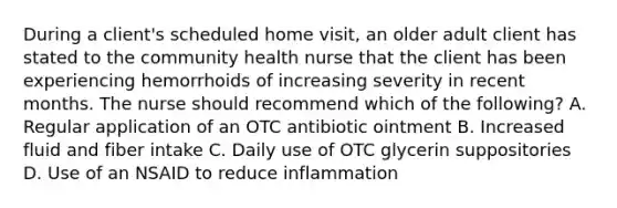 During a client's scheduled home visit, an older adult client has stated to the community health nurse that the client has been experiencing hemorrhoids of increasing severity in recent months. The nurse should recommend which of the following? A. Regular application of an OTC antibiotic ointment B. Increased fluid and fiber intake C. Daily use of OTC glycerin suppositories D. Use of an NSAID to reduce inflammation