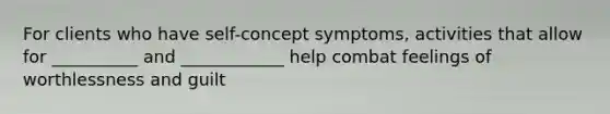 For clients who have self-concept symptoms, activities that allow for __________ and ____________ help combat feelings of worthlessness and guilt