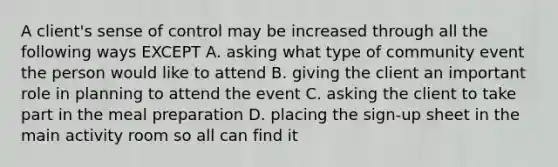 A client's sense of control may be increased through all the following ways EXCEPT A. asking what type of community event the person would like to attend B. giving the client an important role in planning to attend the event C. asking the client to take part in the meal preparation D. placing the sign-up sheet in the main activity room so all can find it