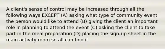 A client's sense of control may be increased through all the following ways EXCEPT (A) asking what type of community event the person would like to attend (B) giving the client an important role in planning to attend the event (C) asking the client to take part in the meal preparation (D) placing the sign-up sheet in the main activity room so all can find it