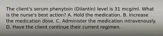 The client's serum phenytoin (Dilantin) level is 31 mcg/ml. What is the nurse's best action? A. Hold the medication. B. Increase the medication dose. C. Administer the medication intravenously. D. Have the client continue their current regimen.