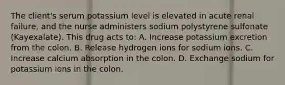 The client's serum potassium level is elevated in acute renal failure, and the nurse administers sodium polystyrene sulfonate (Kayexalate). This drug acts to: A. Increase potassium excretion from the colon. B. Release hydrogen ions for sodium ions. C. Increase calcium absorption in the colon. D. Exchange sodium for potassium ions in the colon.